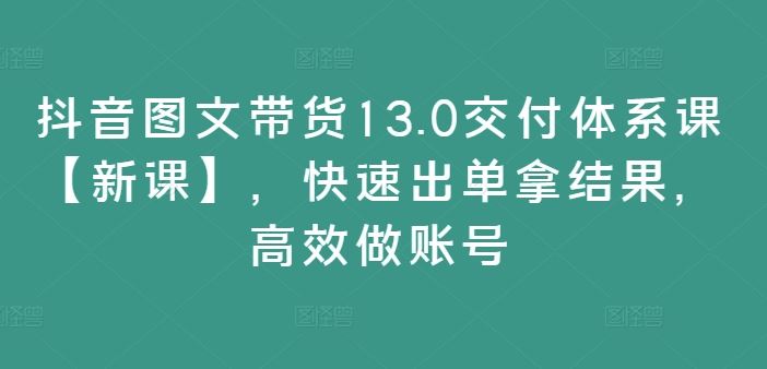 抖音图文带货13.0交付体系课【新课】，快速出单拿结果，高效做账号-致富学堂