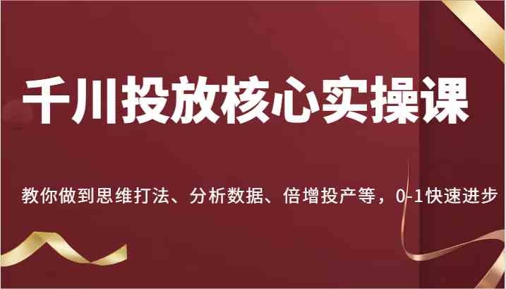 千川投放核心实操课，教你做到思维打法、分析数据、倍增投产等，0-1快速进步-致富学堂
