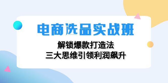（12398期）电商选品实战班：解锁爆款打造法，三大思维引领利润飙升-致富学堂
