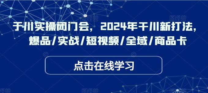 于川实操闭门会，2024年干川新打法，爆品/实战/短视频/全域/商品卡-致富学堂