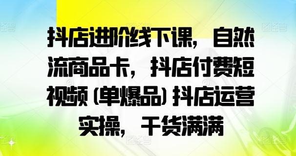 抖店进阶线下课，自然流商品卡，抖店付费短视频(单爆品)抖店运营实操，干货满满-致富学堂