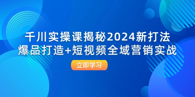 （12424期）千川实操课揭秘2024新打法：爆品打造+短视频全域营销实战-致富学堂