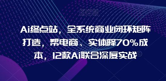 Ai终点站，全系统商业闭环矩阵打造，帮电商、实体降70%成本，12款Ai联合深度实战【0906更新】-致富学堂