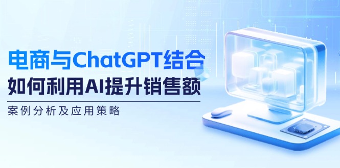 电商与ChatGPT结合：如何利用AI提升销售额，案例分析及应用策略-致富学堂