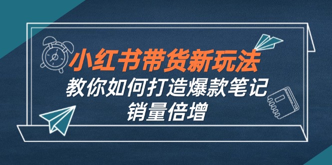 （12535期）小红书带货新玩法【9月课程】教你如何打造爆款笔记，销量倍增（无水印）-致富学堂