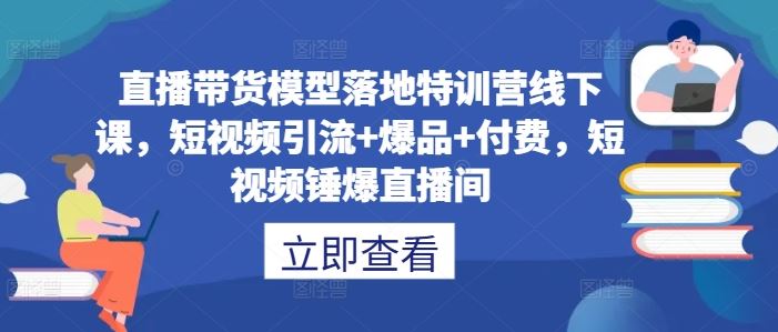 直播带货模型落地特训营线下课，​短视频引流+爆品+付费，短视频锤爆直播间-致富学堂