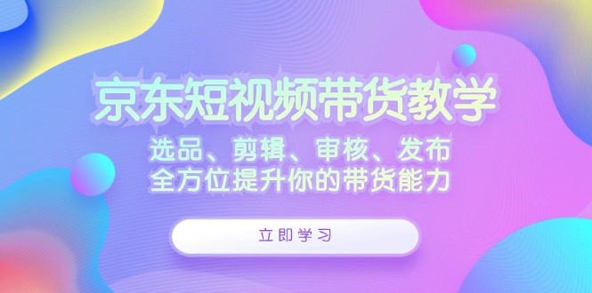 京东短视频带货教学：选品、剪辑、审核、发布，全方位提升你的带货能力-致富学堂
