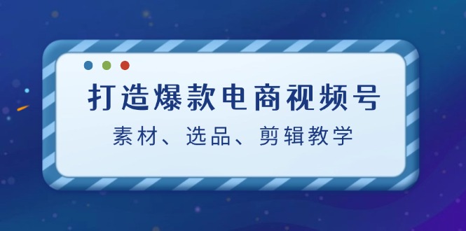 （12596期）打造爆款电商视频号：素材、选品、剪辑教程（附工具）-致富学堂