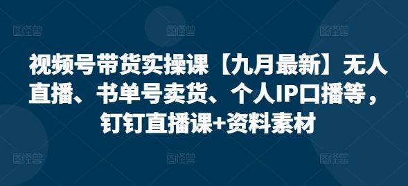 视频号带货实操课【九月最新】无人直播、书单号卖货、个人IP口播等，钉钉直播课+资料素材-致富学堂