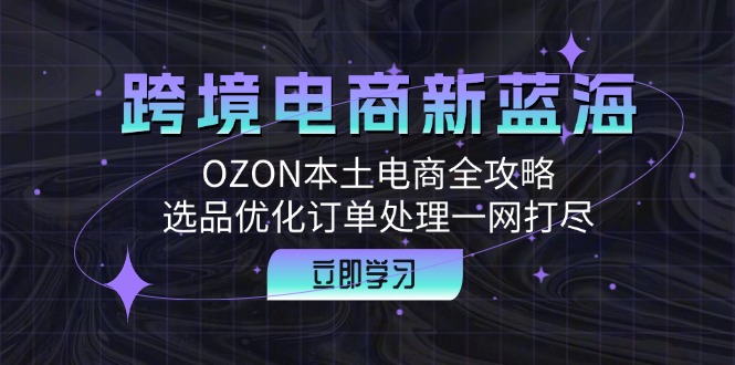 （12632期）跨境电商新蓝海：OZON本土电商全攻略，选品优化订单处理一网打尽-致富学堂