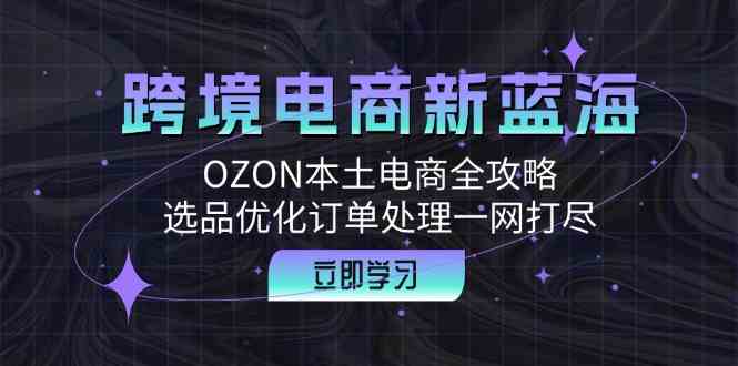 跨境电商新蓝海：OZON本土电商全攻略，选品优化订单处理一网打尽-致富学堂