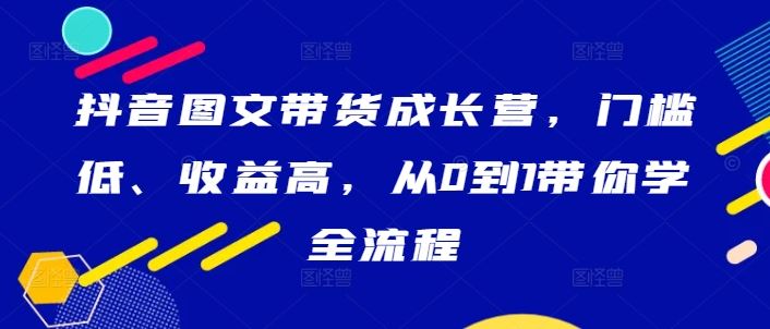 抖音图文带货成长营，门槛低、收益高，从0到1带你学全流程-致富学堂