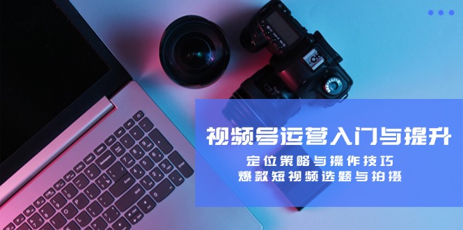 视频号运营入门与提升：定位策略与操作技巧，爆款短视频选题与拍摄-致富学堂