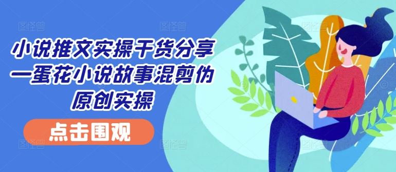 小说推文实操干货分享—蛋花小说故事混剪伪原创实操-致富学堂