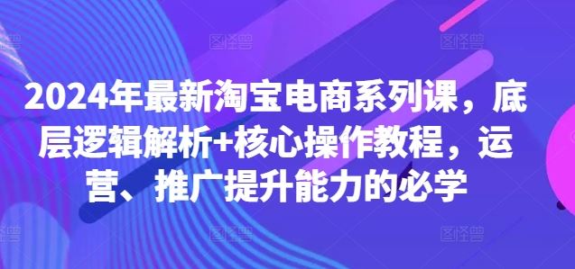 2024年最新淘宝电商系列课，底层逻辑解析+核心操作教程，运营、推广提升能力的必学-致富学堂