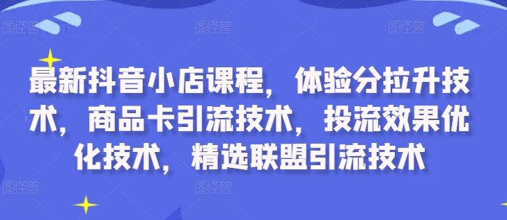 最新抖音小店课程，体验分拉升技术，商品卡引流技术，投流效果优化技术，精选联盟引流技术-致富学堂