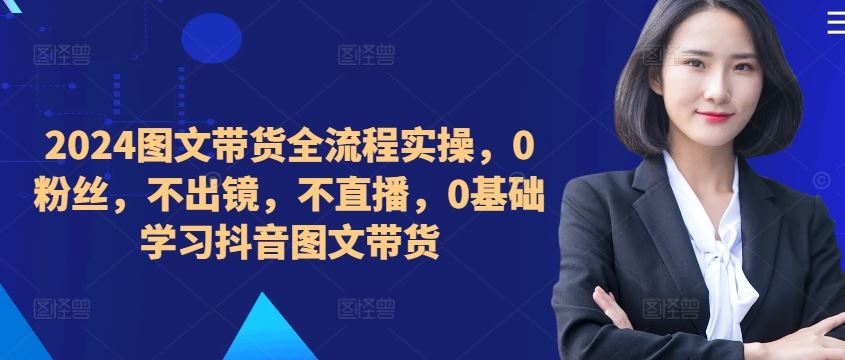 ​​​​​​2024图文带货全流程实操，0粉丝，不出镜，不直播，0基础学习抖音图文带货-致富学堂