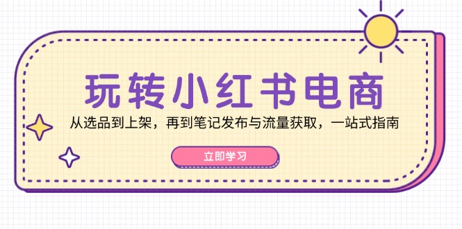玩转小红书电商：从选品到上架，再到笔记发布与流量获取，一站式指南-致富学堂