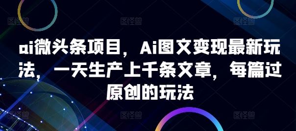 ai微头条项目，Ai图文变现最新玩法，一天生产上千条文章，每篇过原创的玩法-致富学堂