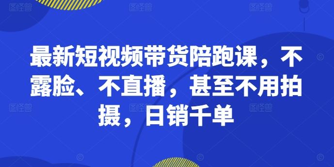 最新短视频带货陪跑课，不露脸、不直播，甚至不用拍摄，日销千单-致富学堂