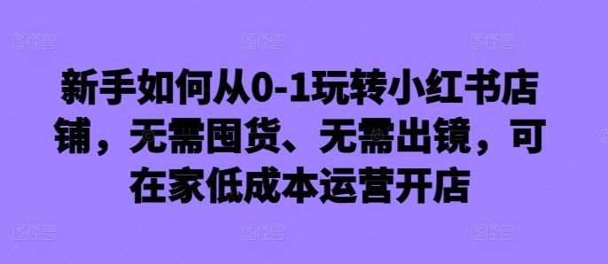 新手如何从0-1玩转小红书店铺，无需囤货、无需出镜，可在家低成本运营开店-致富学堂