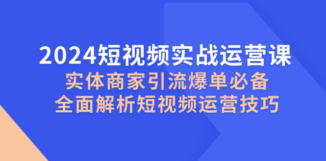 （12987期）2024短视频实战运营课，实体商家引流爆单必备，全面解析短视频运营技巧-致富学堂