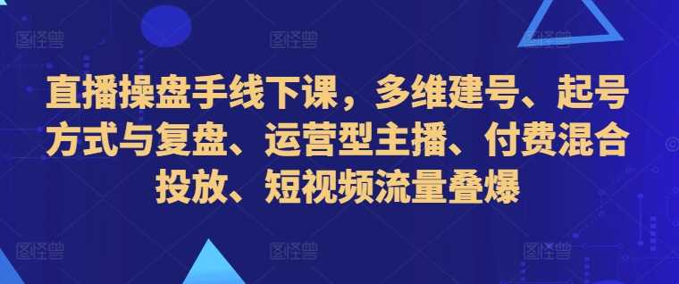直播操盘手线下课，多维建号、起号方式与复盘、运营型主播、付费混合投放、短视频流量叠爆-致富学堂