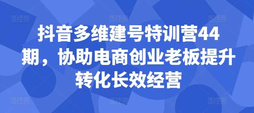 抖音多维建号特训营44期，协助电商创业老板提升转化长效经营-致富学堂