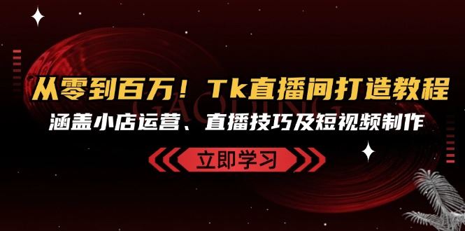 （13098期）从零到百万！Tk直播间打造教程，涵盖小店运营、直播技巧及短视频制作-致富学堂