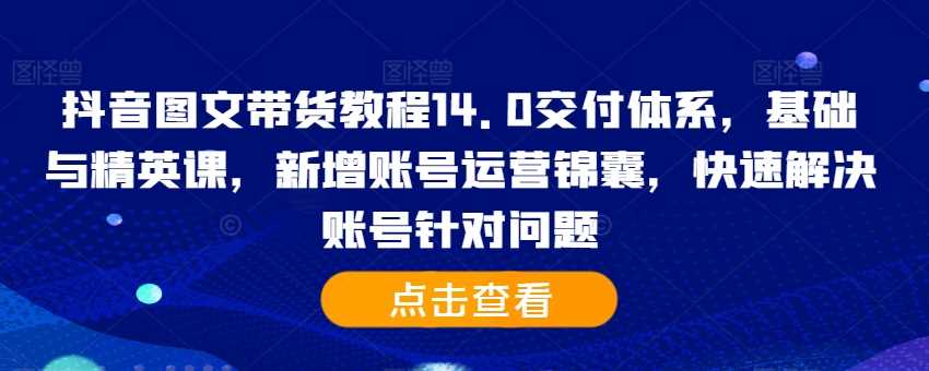 抖音图文带货教程14.0交付体系，基础与精英课，新增账号运营锦囊，快速解决账号针对问题-致富学堂