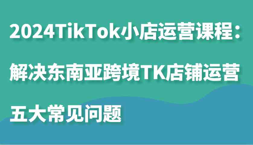 2024TikTok小店运营课程：解决东南亚跨境TK店铺运营五大常见问题-致富学堂