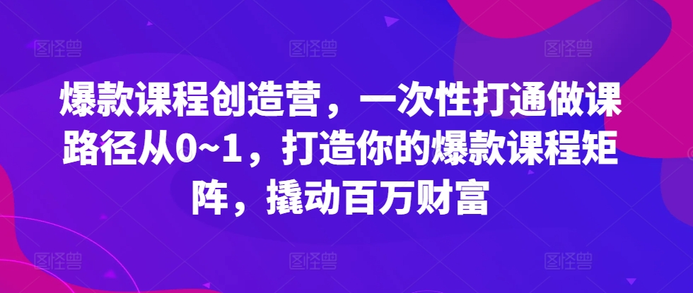 爆款课程创造营，​一次性打通做课路径从0~1，打造你的爆款课程矩阵，撬动百万财富-致富学堂
