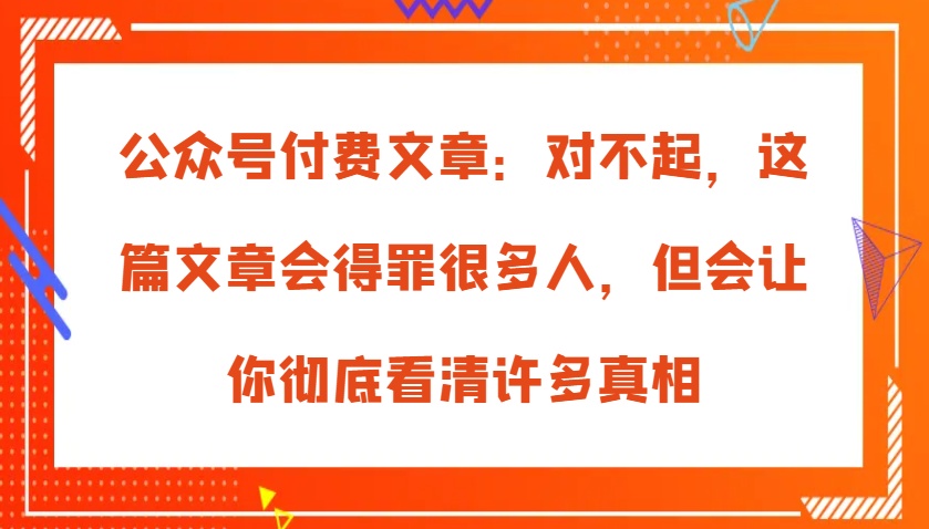 公众号付费文章：对不起，这篇文章会得罪很多人，但会让你彻底看清许多真相-致富学堂