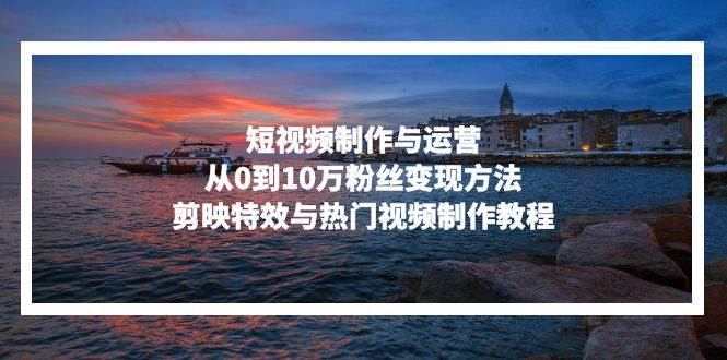 （13247期）短视频制作与运营，从0到10万粉丝变现方法，剪映特效与热门视频制作教程-致富学堂