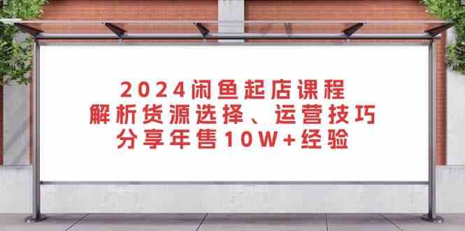 2024闲鱼起店课程：解析货源选择、运营技巧，分享年售10W+经验-致富学堂