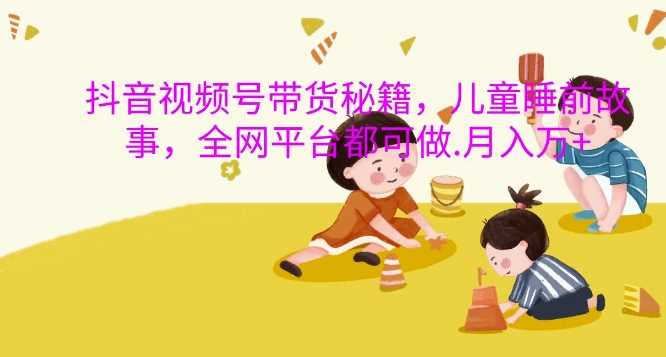 抖音视频号带货秘籍，儿童睡前故事，全网平台都可做，月入过W【揭秘】-致富学堂