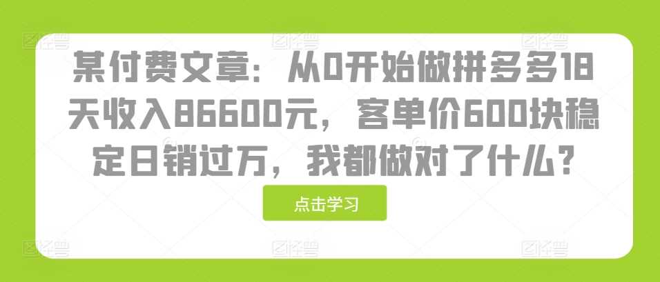 某付费文章：从0开始做拼多多18天收入86600元，客单价600块稳定日销过万，我都做对了什么?-致富学堂