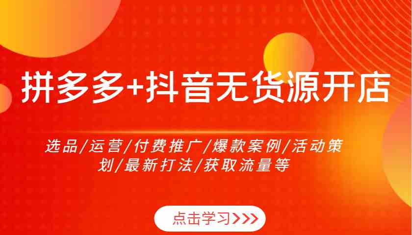 拼多多+抖音无货源开店：选品/运营/付费推广/爆款案例/活动策划/最新打法/获取流量等-致富学堂