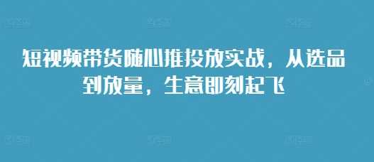 短视频带货随心推投放实战，从选品到放量，生意即刻起飞-致富学堂