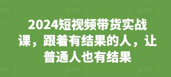2024短视频带货实战课，跟着有结果的人，让普通人也有结果-致富学堂