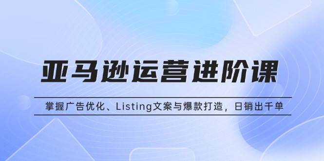（13517期）亚马逊运营进阶课：掌握广告优化、Listing文案与爆款打造，日销出千单-致富学堂