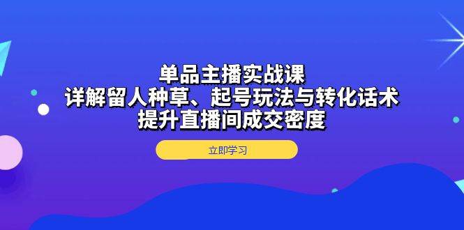 单品主播实战课：详解留人种草、起号玩法与转化话术，提升直播间成交密度-致富学堂