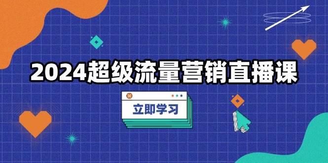 2024超级流量营销直播课，低成本打法，提升流量转化率，案例拆解爆款-致富学堂