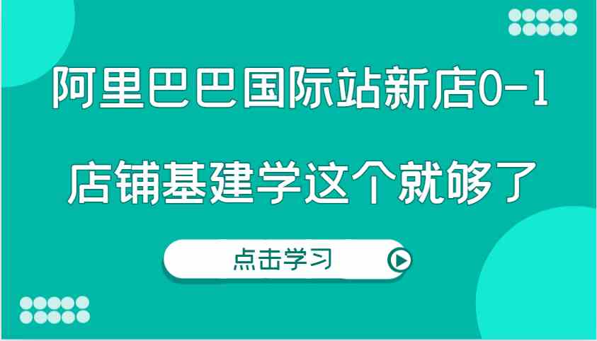 阿里巴巴国际站新店0-1，个人实践实操录制从0-1基建，店铺基建学这个就够了-致富学堂