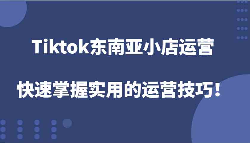 Tiktok东南亚小店运营，快速掌握实用的运营技巧！-致富学堂