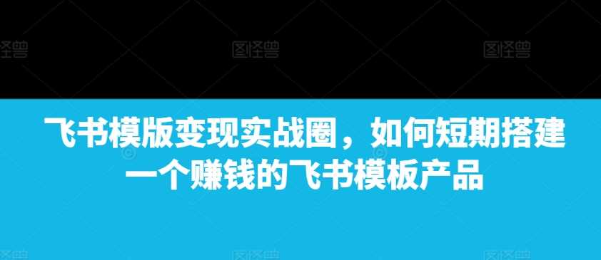 飞书模版变现实战圈，如何短期搭建一个赚钱的飞书模板产品-致富学堂