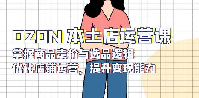 （13788期）OZON 本土店运营课，掌握商品走价与选品逻辑，优化店铺运营，提升变现能力-致富学堂
