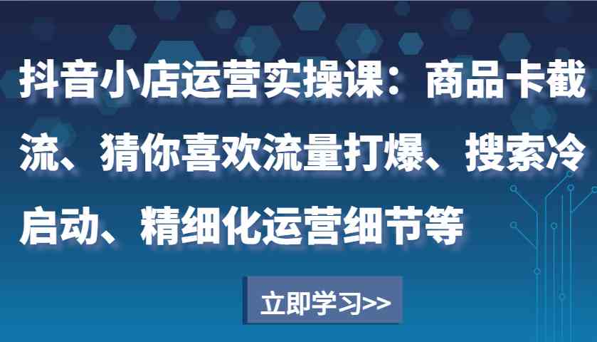 抖音小店运营实操课：商品卡截流、猜你喜欢流量打爆、搜索冷启动、精细化运营细节等-致富学堂