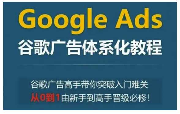 Google Ads谷歌广告体系化教程，谷歌广告高手带你突破入门难关，从0到1由新手到高手晋级必修-致富学堂