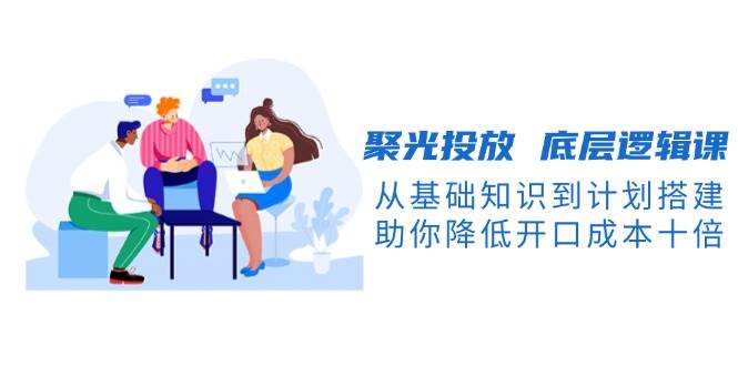 （13844期）聚光投放 底层逻辑课，从基础知识到计划搭建，助你降低开口成本十倍-致富学堂